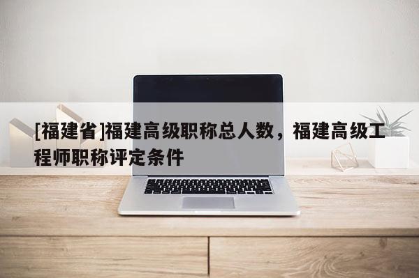 [福建省]福建高級職稱總?cè)藬?shù)，福建高級工程師職稱評定條件