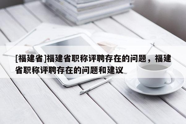 [福建省]福建省職稱評聘存在的問題，福建省職稱評聘存在的問題和建議
