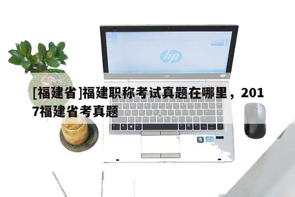 [福建省]福建職稱考試真題在哪里，2017福建省考真題
