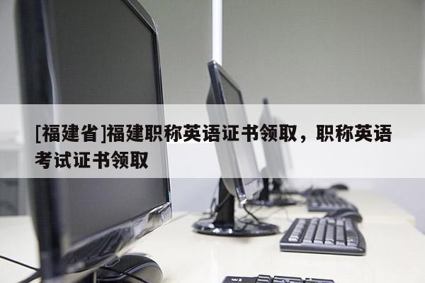 [福建省]福建職稱(chēng)英語(yǔ)證書(shū)領(lǐng)取，職稱(chēng)英語(yǔ)考試證書(shū)領(lǐng)取