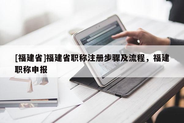 [福建省]福建省職稱注冊步驟及流程，福建職稱申報(bào)