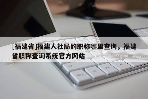 [福建省]福建人社局的職稱哪里查詢，福建省職稱查詢系統(tǒng)官方網(wǎng)站