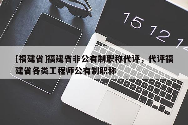 [福建省]福建省非公有制職稱代評(píng)，代評(píng)福建省各類工程師公有制職稱