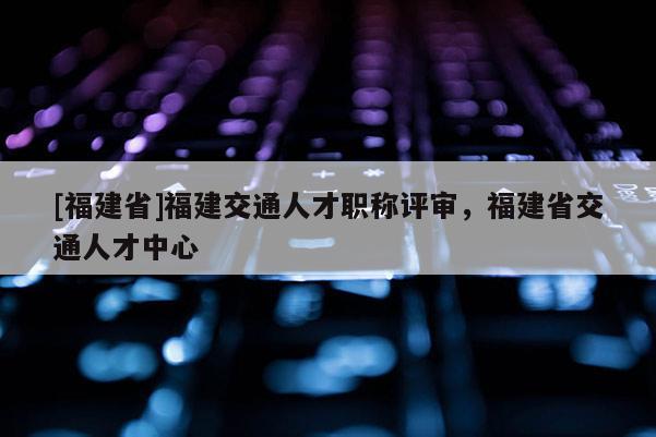 [福建省]福建交通人才職稱評審，福建省交通人才中心