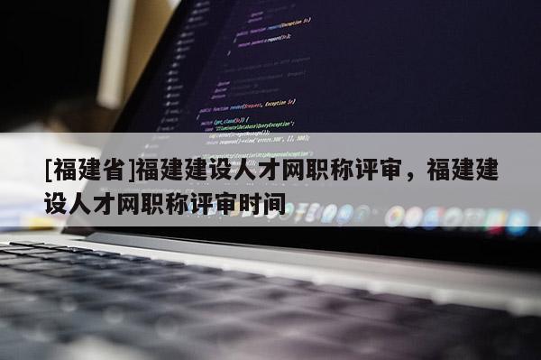 [福建省]福建建設(shè)人才網(wǎng)職稱評(píng)審，福建建設(shè)人才網(wǎng)職稱評(píng)審時(shí)間