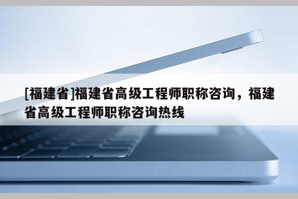 [福建省]福建省高級(jí)工程師職稱咨詢，福建省高級(jí)工程師職稱咨詢熱線