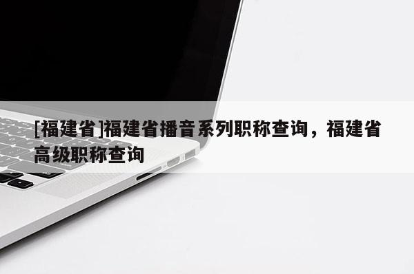 [福建省]福建省播音系列職稱查詢，福建省高級(jí)職稱查詢