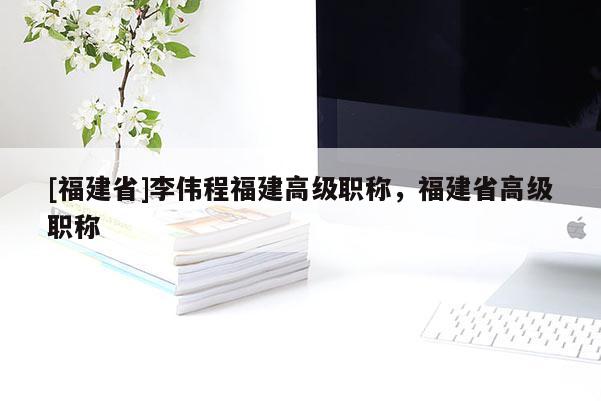 [福建省]李偉程福建高級職稱，福建省高級職稱