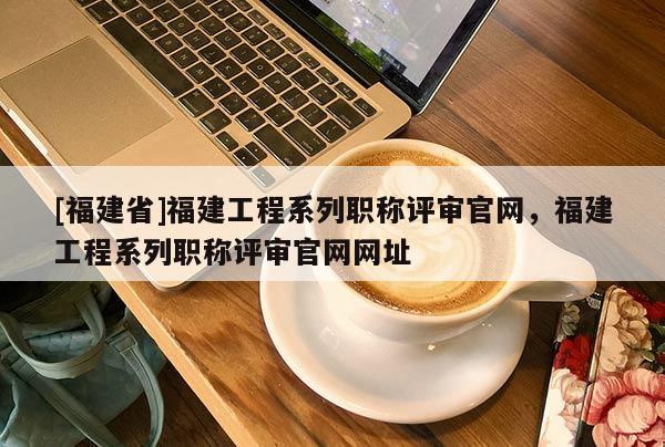[福建省]福建工程系列職稱評審官網(wǎng)，福建工程系列職稱評審官網(wǎng)網(wǎng)址