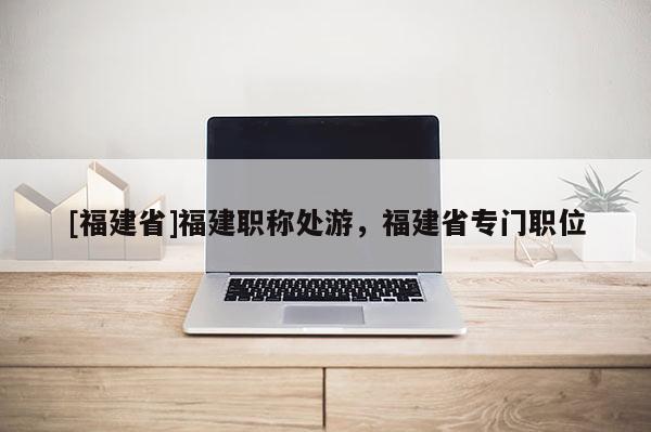 [福建省]福建職稱處游，福建省專門職位