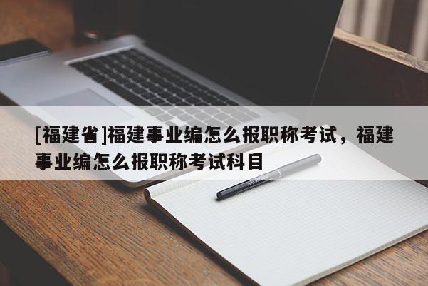 [福建省]福建事業(yè)編怎么報(bào)職稱考試，福建事業(yè)編怎么報(bào)職稱考試科目