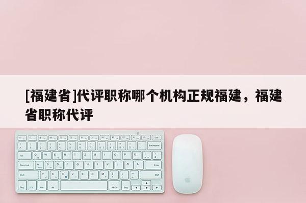 [福建省]代評職稱哪個機構(gòu)正規(guī)福建，福建省職稱代評