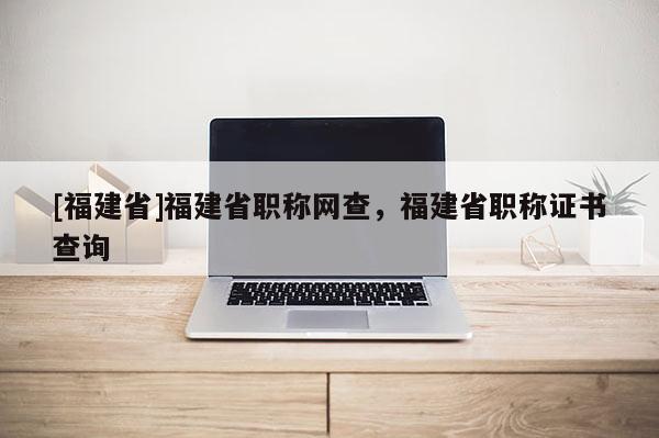 [福建省]福建省職稱網(wǎng)查，福建省職稱證書查詢