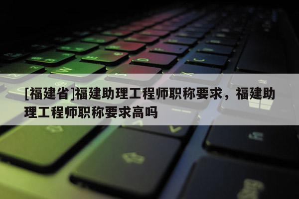 [福建省]福建助理工程師職稱要求，福建助理工程師職稱要求高嗎