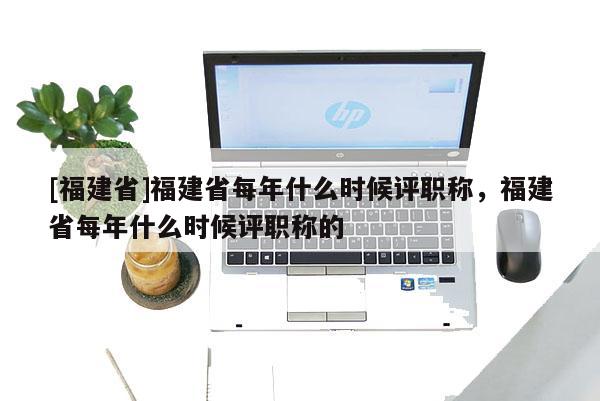 [福建省]福建省每年什么時(shí)候評(píng)職稱(chēng)，福建省每年什么時(shí)候評(píng)職稱(chēng)的