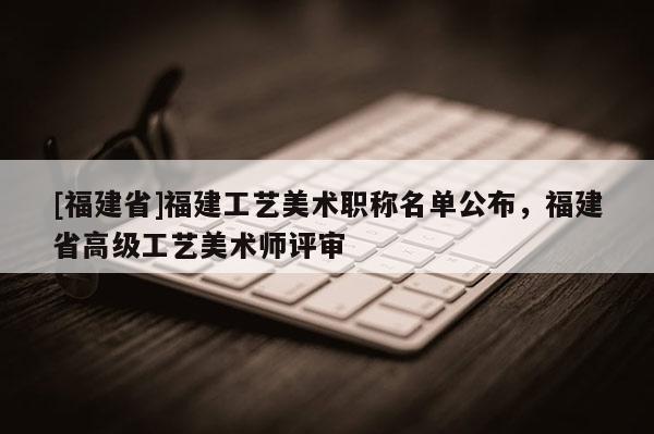 [福建省]福建工藝美術(shù)職稱名單公布，福建省高級工藝美術(shù)師評審