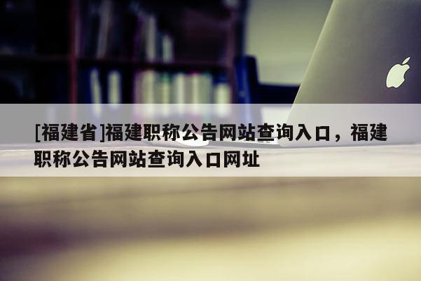 [福建省]福建職稱公告網(wǎng)站查詢?nèi)肟?，福建職稱公告網(wǎng)站查詢?nèi)肟诰W(wǎng)址