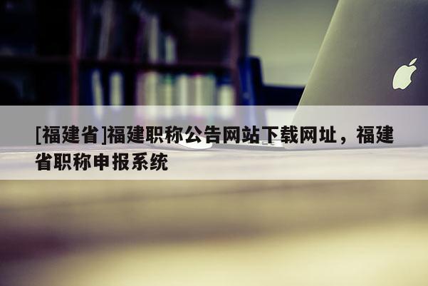 [福建省]福建職稱(chēng)公告網(wǎng)站下載網(wǎng)址，福建省職稱(chēng)申報(bào)系統(tǒng)