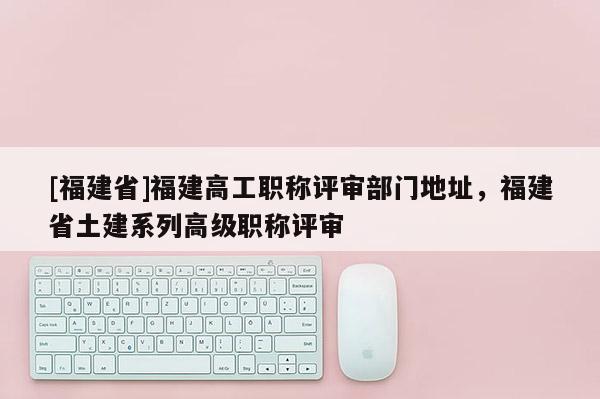[福建省]福建高工職稱評(píng)審部門地址，福建省土建系列高級(jí)職稱評(píng)審