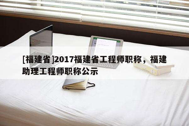 [福建省]2017福建省工程師職稱，福建助理工程師職稱公示
