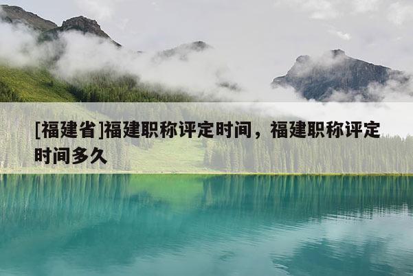 [福建省]福建職稱評定時間，福建職稱評定時間多久