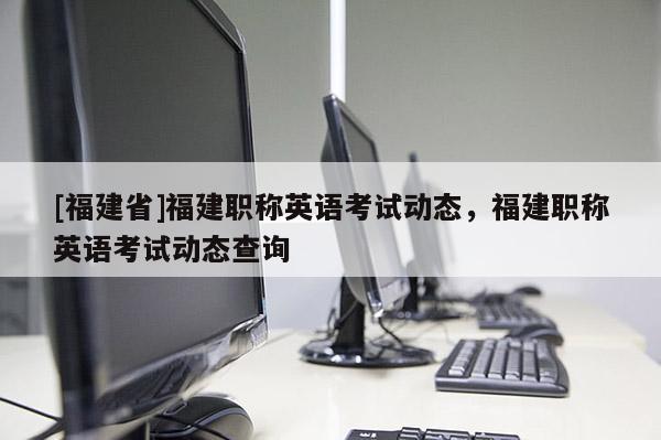 [福建省]福建職稱(chēng)英語(yǔ)考試動(dòng)態(tài)，福建職稱(chēng)英語(yǔ)考試動(dòng)態(tài)查詢(xún)