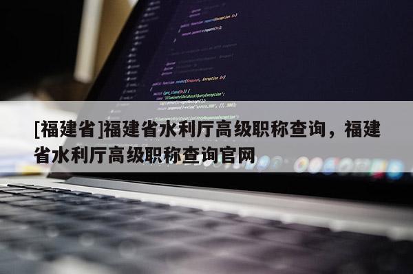 [福建省]福建省水利廳高級職稱查詢，福建省水利廳高級職稱查詢官網(wǎng)