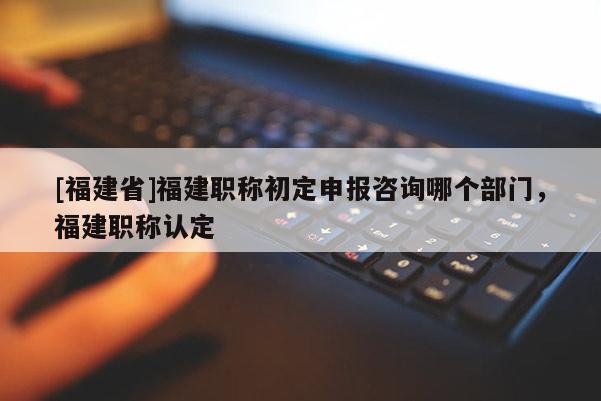 [福建省]福建職稱初定申報(bào)咨詢哪個(gè)部門(mén)，福建職稱認(rèn)定