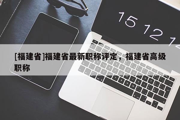 [福建省]福建省最新職稱評定，福建省高級職稱