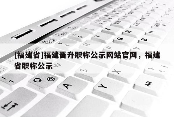 [福建省]福建晉升職稱公示網(wǎng)站官網(wǎng)，福建省職稱公示