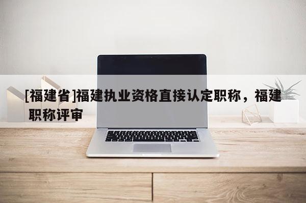 [福建省]福建執(zhí)業(yè)資格直接認(rèn)定職稱(chēng)，福建 職稱(chēng)評(píng)審