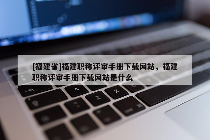 [福建省]福建職稱評審手冊下載網(wǎng)站，福建職稱評審手冊下載網(wǎng)站是什么