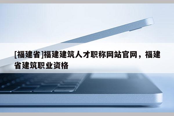 [福建省]福建建筑人才職稱網(wǎng)站官網(wǎng)，福建省建筑職業(yè)資格