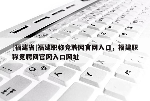 [福建省]福建職稱(chēng)競(jìng)聘網(wǎng)官網(wǎng)入口，福建職稱(chēng)競(jìng)聘網(wǎng)官網(wǎng)入口網(wǎng)址