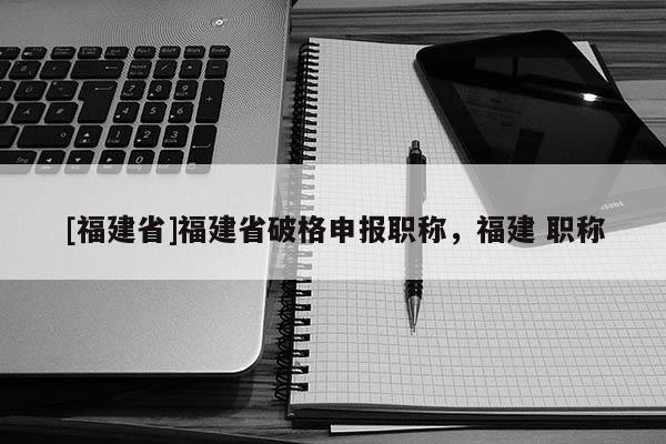 [福建省]福建省破格申報(bào)職稱，福建 職稱