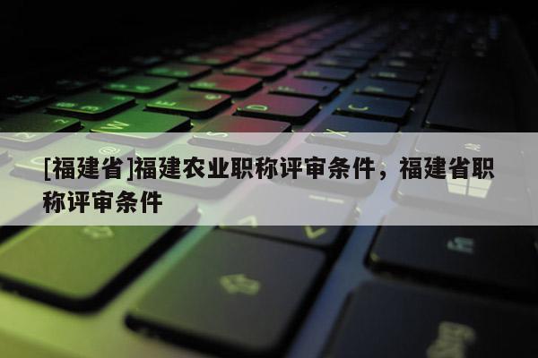 [福建省]福建農業(yè)職稱評審條件，福建省職稱評審條件