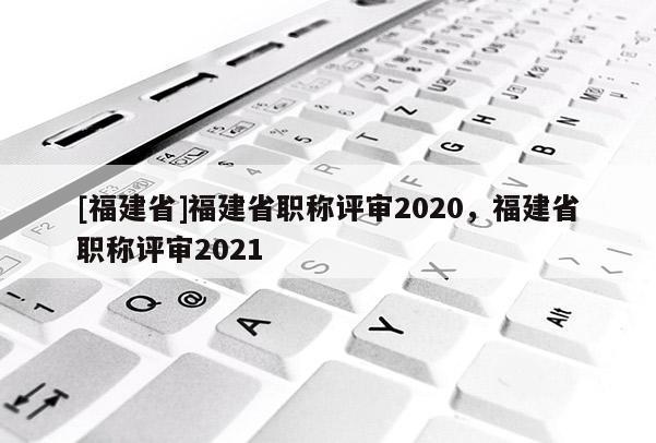 [福建省]福建省職稱評審2020，福建省職稱評審2021