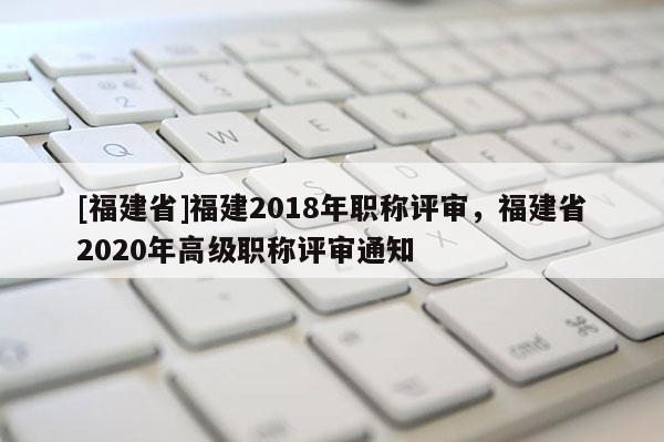 [福建省]福建2018年職稱評審，福建省2020年高級職稱評審通知