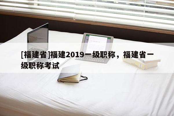 [福建省]福建2019一級職稱，福建省一級職稱考試