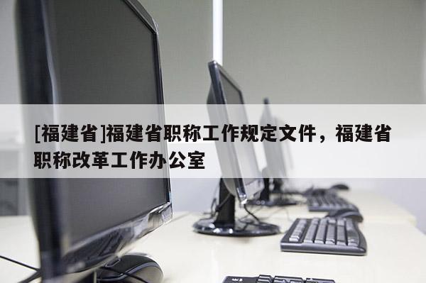 [福建省]福建省職稱工作規(guī)定文件，福建省職稱改革工作辦公室