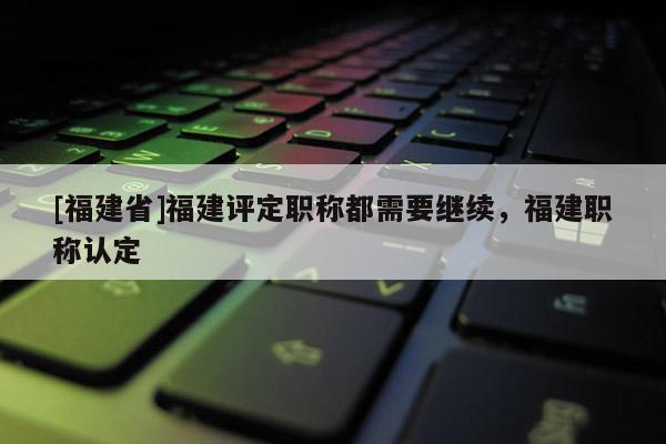 [福建省]福建評定職稱都需要繼續(xù)，福建職稱認定