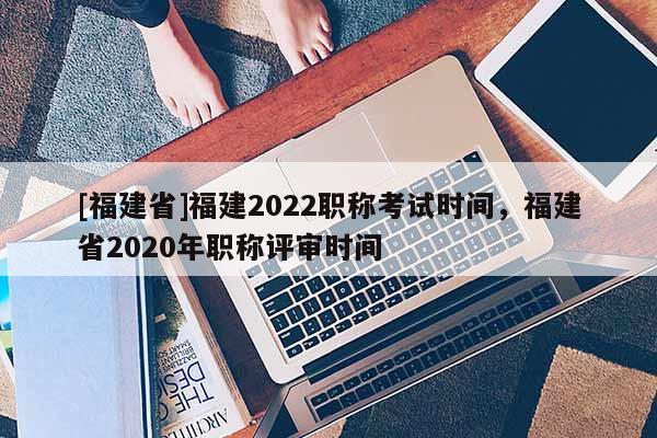 [福建省]福建2022職稱(chēng)考試時(shí)間，福建省2020年職稱(chēng)評(píng)審時(shí)間