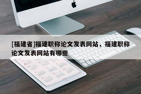 [福建省]福建職稱論文發(fā)表網(wǎng)站，福建職稱論文發(fā)表網(wǎng)站有哪些