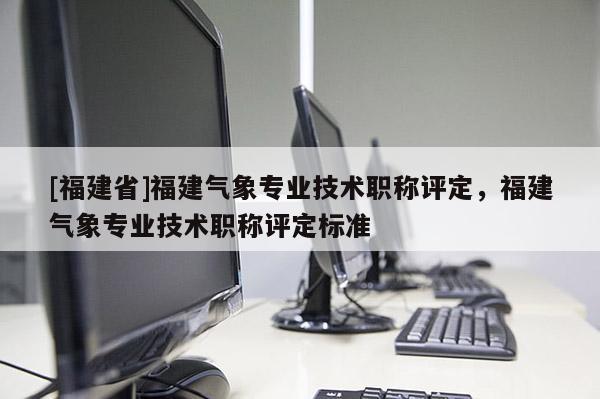 [福建省]福建氣象專業(yè)技術(shù)職稱評(píng)定，福建氣象專業(yè)技術(shù)職稱評(píng)定標(biāo)準(zhǔn)