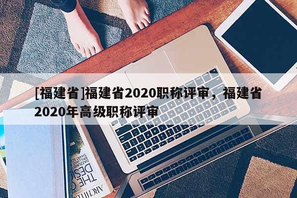 [福建省]福建省2020職稱評審，福建省2020年高級職稱評審