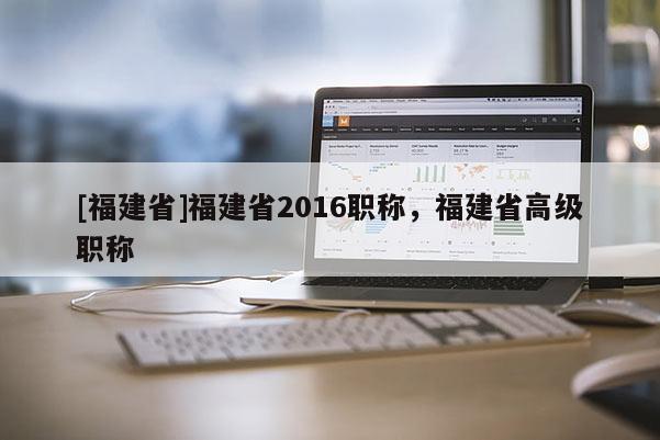 [福建省]福建省2016職稱，福建省高級職稱