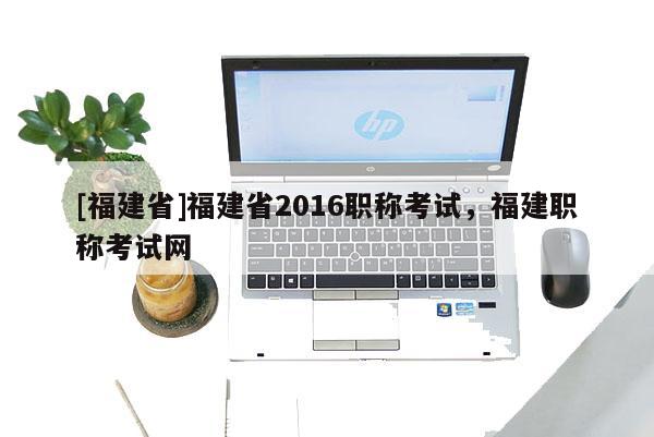 [福建省]福建省2016職稱考試，福建職稱考試網(wǎng)