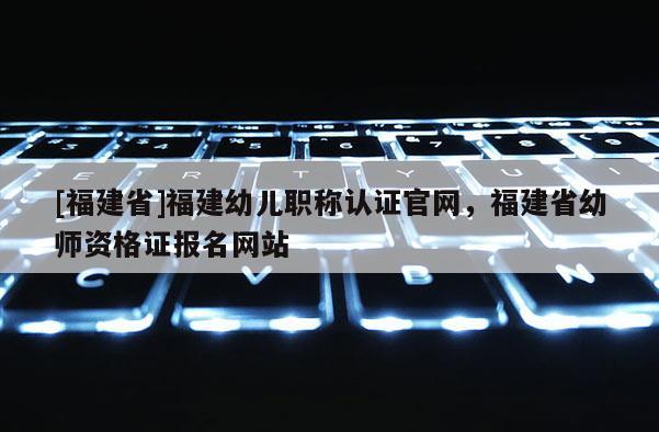 [福建省]福建幼兒職稱認證官網(wǎng)，福建省幼師資格證報名網(wǎng)站