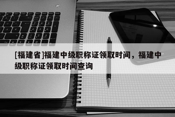 [福建省]福建中級職稱證領取時間，福建中級職稱證領取時間查詢