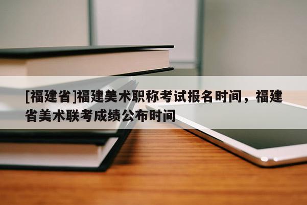 [福建省]福建美術(shù)職稱考試報名時間，福建省美術(shù)聯(lián)考成績公布時間